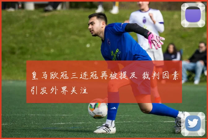 皇马欧冠三连冠再被提及 裁判因素引发外界关注
