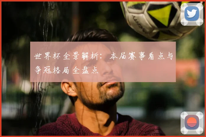 世界杯全景解析:本届赛事看点与争冠格局全盘点