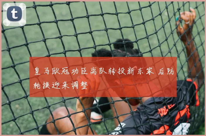 皇马欧冠功臣离队转投新东家 后防轮换迎来调整