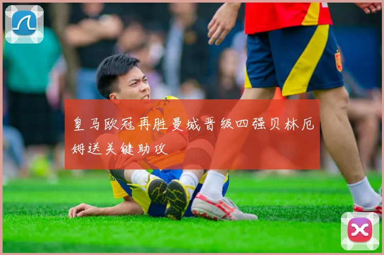 皇马欧冠再胜曼城晋级四强贝林厄姆送关键助攻