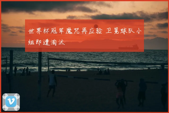 世界杯冠军魔咒再应验 卫冕球队小组即遭淘汰