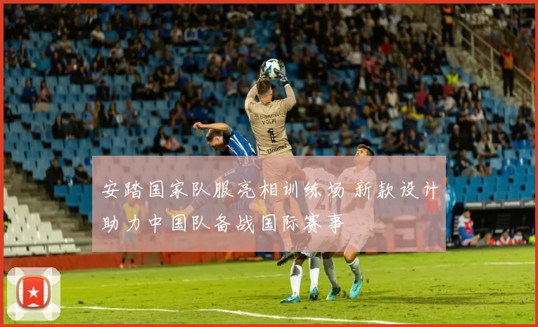 安踏国家队服亮相训练场 新款设计助力中国队备战国际赛事