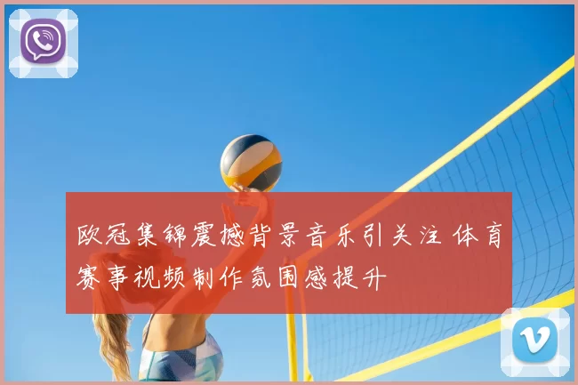 欧冠集锦震撼背景音乐引关注 体育赛事视频制作氛围感提升