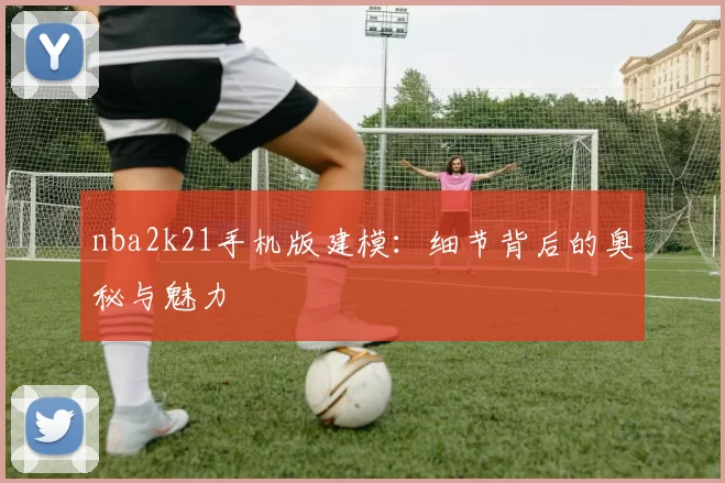nba2k21手机版建模：细节背后的奥秘与魅力