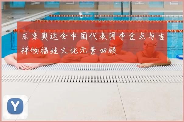 东京奥运会中国代表团夺金点与吉祥物福娃文化元素回顾