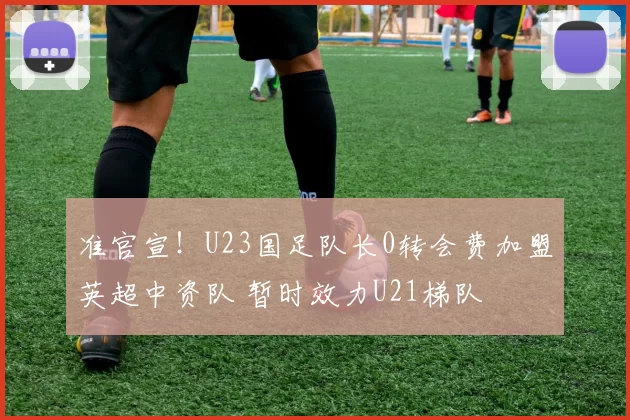 准官宣！U23国足队长0转会费加盟英超中资队 暂时效力U21梯队