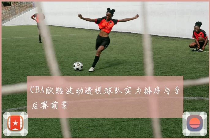 CBA欧赔波动透视球队实力排序与季后赛前景