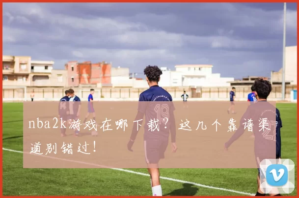 nba2k游戏在哪下载？这几个靠谱渠道别错过！