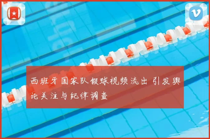 西班牙国家队假球视频流出 引发舆论关注与纪律调查