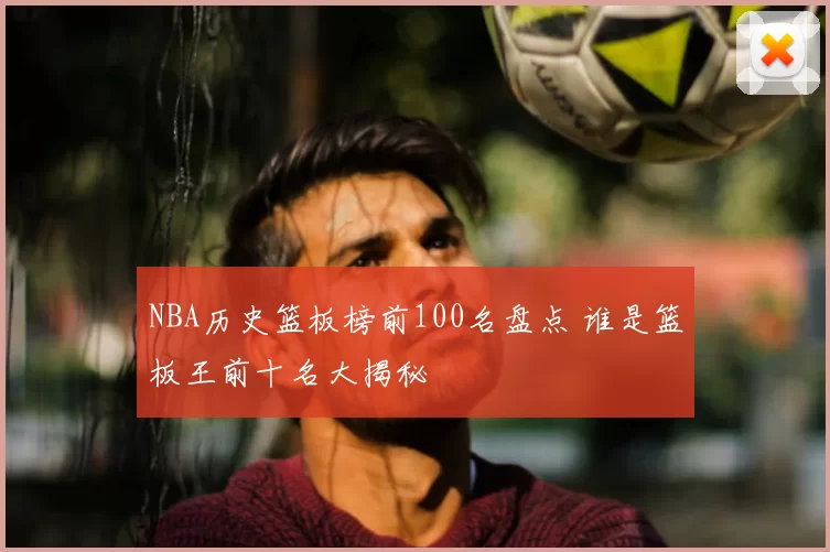 NBA历史篮板榜前100名盘点 谁是篮板王前十名大揭秘