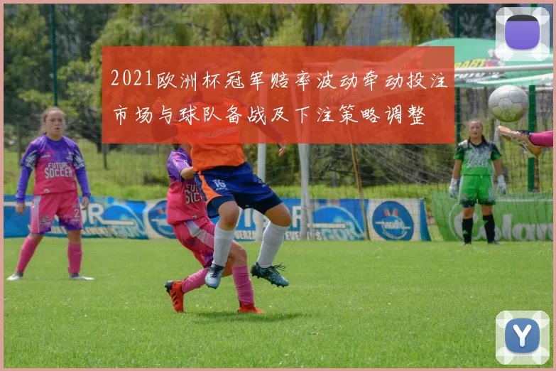 2021欧洲杯冠军赔率波动牵动投注市场与球队备战及下注策略调整