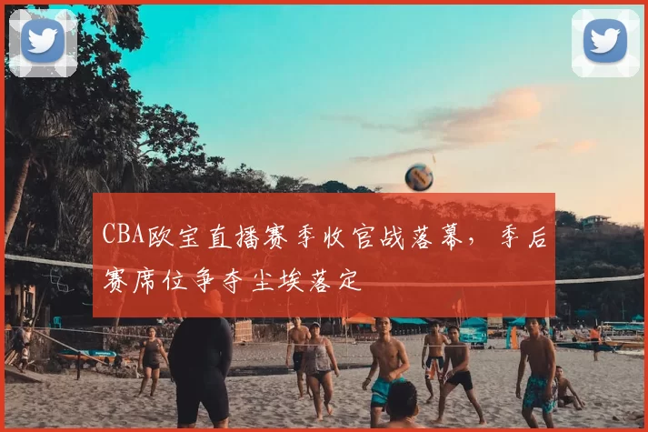CBA欧宝直播赛季收官战落幕，季后赛席位争夺尘埃落定