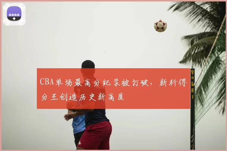 CBA单场最高分纪录被打破，新科得分王创造历史新高度