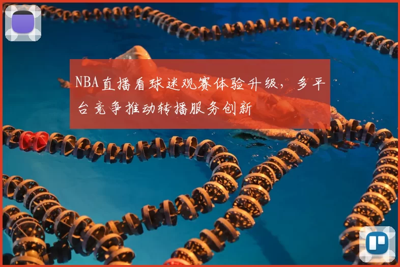 NBA直播看球迷观赛体验升级，多平台竞争推动转播服务创新