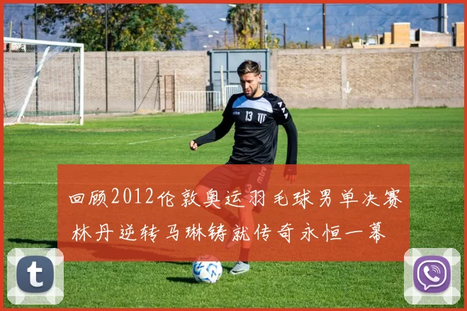 回顾2012伦敦奥运羽毛球男单决赛 林丹逆转马琳铸就传奇永恒一幕