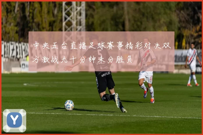 中央五台直播足球赛事精彩对决双方激战九十分钟未分胜负