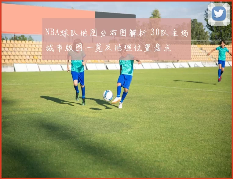 NBA球队地图分布图解析 30队主场城市版图一览及地理位置盘点