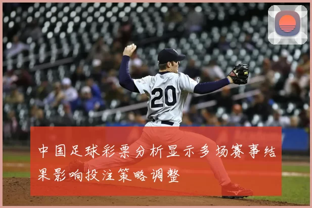 中国足球彩票分析显示多场赛事结果影响投注策略调整