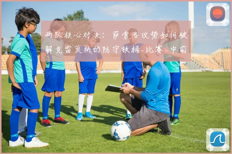 两队核心对决：萨索洛攻势如何破解克雷莫纳的防守铁桶_比赛_中前场_边路