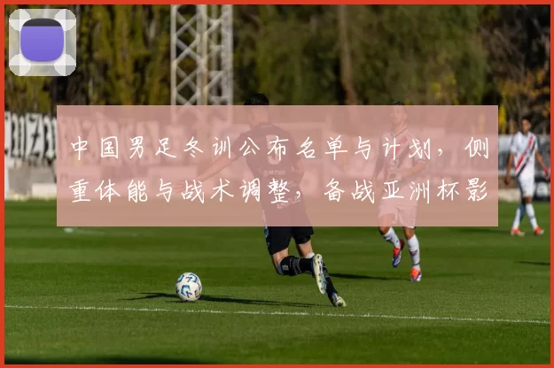 中国男足冬训公布名单与计划，侧重体能与战术调整，备战亚洲杯影响人员竞争