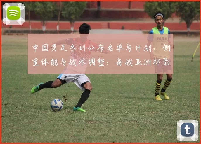 中国男足冬训公布名单与计划，侧重体能与战术调整，备战亚洲杯影响人员竞争