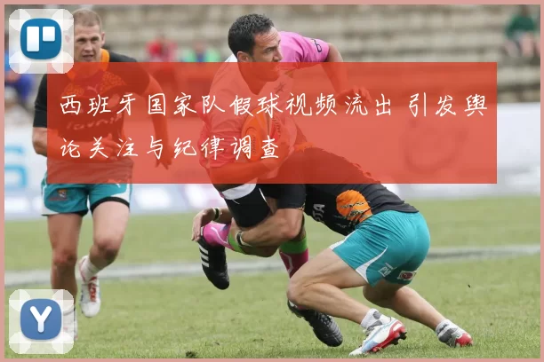 西班牙国家队假球视频流出 引发舆论关注与纪律调查