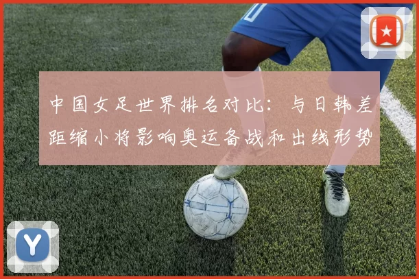中国女足世界排名对比：与日韩差距缩小将影响奥运备战和出线形势