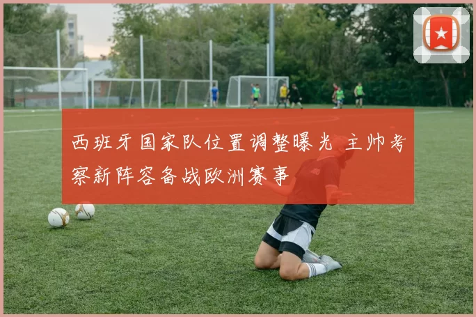 西班牙国家队位置调整曝光 主帅考察新阵容备战欧洲赛事