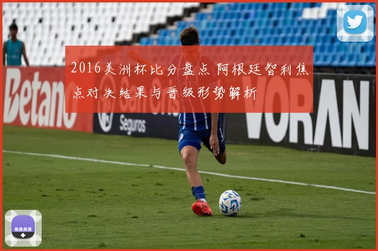 2016美洲杯比分盘点 阿根廷智利焦点对决结果与晋级形势解析