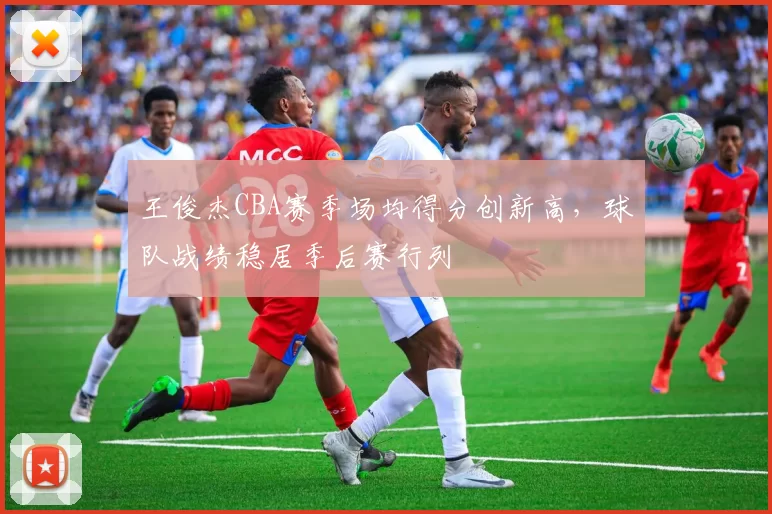 王俊杰CBA赛季场均得分创新高，球队战绩稳居季后赛行列