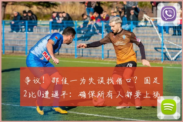 争议!邵佳一为失误找借口?国足2比0遭逼平:确保所有人都要上场