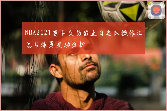 NBA2021赛季交易截止日各队操作汇总与球员变动分析