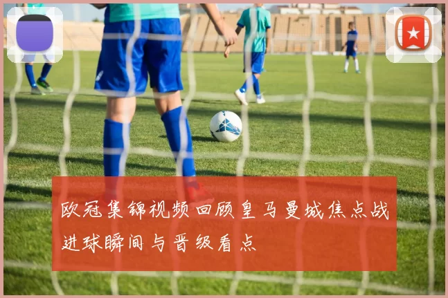 欧冠集锦视频回顾皇马曼城焦点战进球瞬间与晋级看点