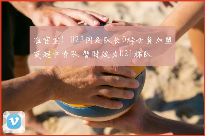 准官宣!U23国足队长0转会费加盟英超中资队 暂时效力U21梯队