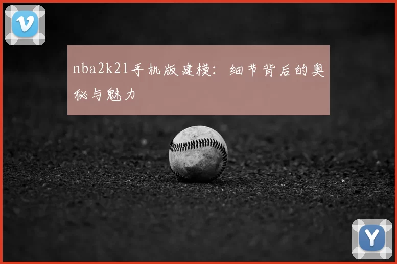 nba2k21手机版建模：细节背后的奥秘与魅力