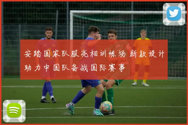 安踏国家队服亮相训练场 新款设计助力中国队备战国际赛事