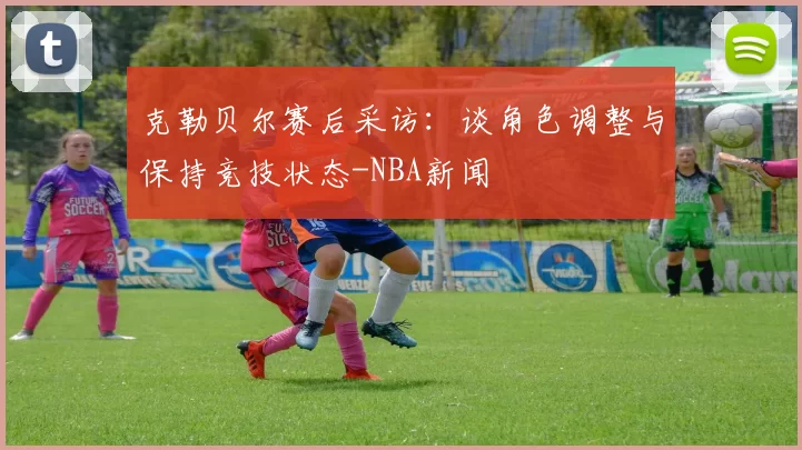 克勒贝尔赛后采访：谈角色调整与保持竞技状态-NBA新闻