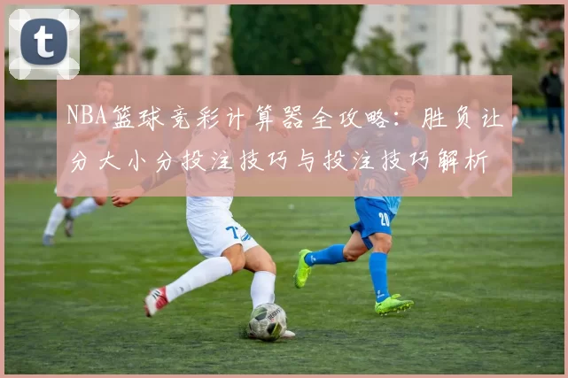 NBA篮球竞彩计算器全攻略：胜负让分大小分投注技巧与投注技巧解析