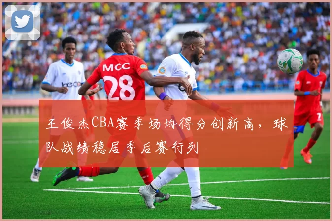 王俊杰CBA赛季场均得分创新高,球队战绩稳居季后赛行列