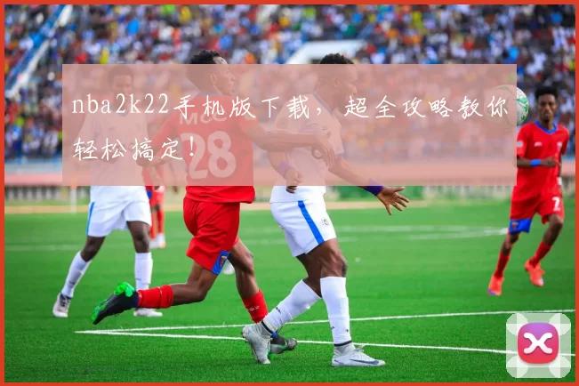 nba2k22手机版下载，超全攻略教你轻松搞定！
