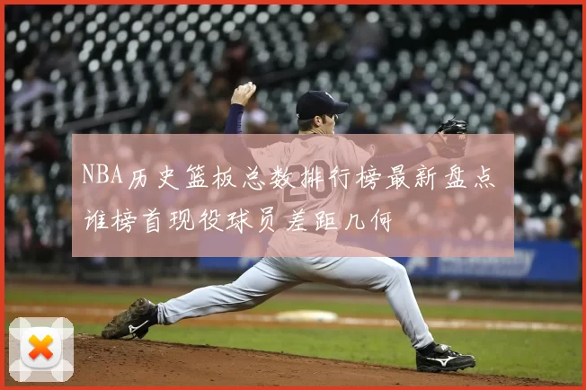 NBA历史篮板总数排行榜最新盘点 谁榜首现役球员差距几何