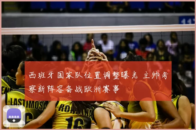 西班牙国家队位置调整曝光 主帅考察新阵容备战欧洲赛事