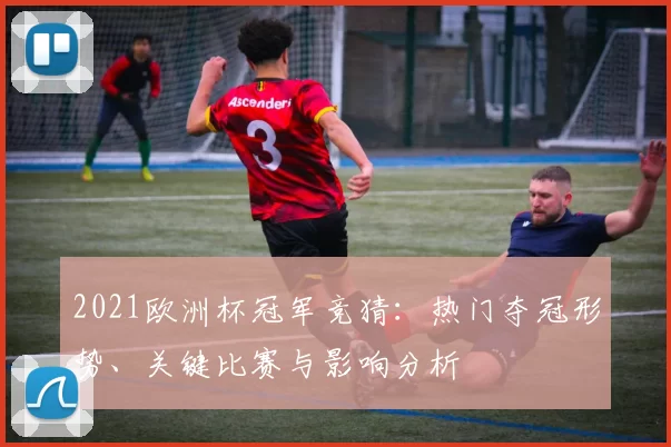 2021欧洲杯冠军竞猜：热门夺冠形势、关键比赛与影响分析
