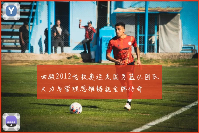 回顾2012伦敦奥运美国男篮以团队火力与管理思维铸就金牌传奇