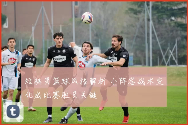 短裤男篮球风格解析 小阵容战术变化成比赛胜负关键